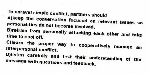 To unravel simple conflict, partners should
A)keep the conversation focused on relevant issues so personalities do not become involved.
B)refrain from personally attacking each other and take time to cool off.
C)learn the proper way to cooperatively manage an interpersonal conflict.
D)listen carefully and test their understanding of the message with questions and feedback.