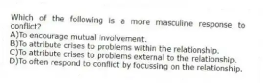 Which of the following is a more masculine response to conflict?
A)To encourage mutual involvement.
B)To attribute crises to problems within the relationship.
C)To attribute crises to problems external to the relationship.
D)To often respond to conflict by focussing on the relationship.