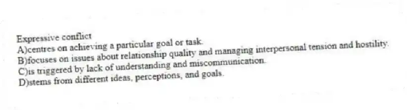 Expressive conflict
A)centres on achieving a particular goal or task.
B)focuses on issues about relationship quality and managing interpersonal tension and hostility.
C)is triggered by lack of understanding and miscommunication.
D)stems from different ideas, perceptions, and goals.