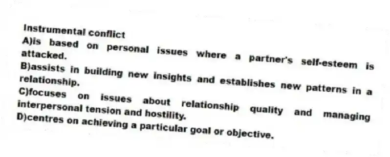 Instrumental conflict
A)is based on personal issues where a partner's self-esteem is attacked.
B)assists in building new insights and establishes new patterns in a relationship.
C)focuses on issues about relationship quality and managing interpersonal tension and hostility.
D)centres on achieving a particular goal or objective.