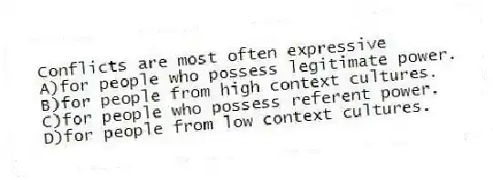 Conflicts are most often expressive
A)for people who possess legitimate power.
B)for people from high context cultures.
C)for people who possess referent power.
D)for people from low context cultures.