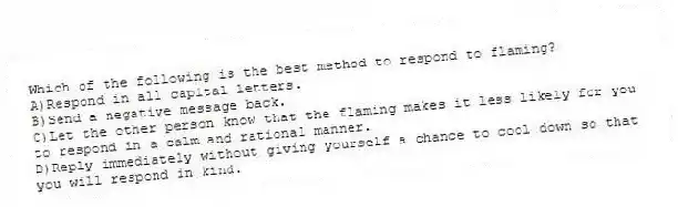 Which of the following is the best method to respond to flaming?
A)Respond in all capital letters.
B)Send a negative message back.
C)Let the other person know that the flaming makes it less likely for you to respond in a calm and rational manner.
D)Reply immediately without giving yourself a chance to cool down so that you will respond in kind.