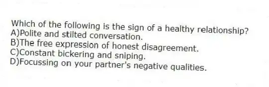 Which of the following is the sign of a healthy relationship?
A)Polite and stilted conversation.
B)The free expression of honest disagreement.
C)Constant bickering and sniping.
D)Focussing on your partner's negative qualities.
