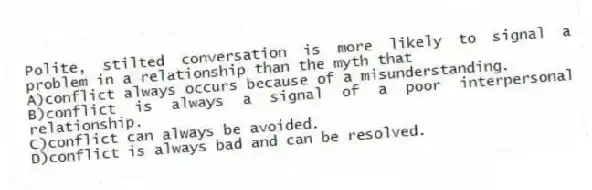 Polite, stilted conversation is more likely to signal a problem in a relationship than the myth that
A)conflict always occurs because of a misunderstanding.
B)conflict is always a signal of a poor interpersonal relationship.
C)conflict can always be avoided.
D)conflict is always bad and can be resolved.