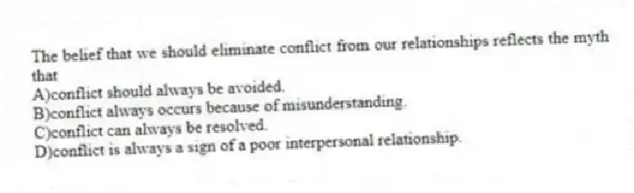 The belief that we should eliminate conflict from our relationships reflects the myth that
A)conflict should always be avoided.
B)conflict always occurs because of misunderstanding.
C)conflict can always be resolved.
D)conflict is always a sign of a poor interpersonal relationship.
