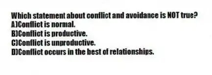Which statement about conflict and avoidance is NOT true?
A)Conflict is normal.
B)Conflict is productive.
C)Conflict is unproductive.
D)Conflict occurs in the best of relationships.
