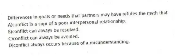 Differences in goals or needs that partners may have refutes the myth that
A)conflict is a sign of a poor interpersonal relationship.
B)conflict can always be resolved.
C)conflict can always be avoided.
D)conflict always occurs because of a misunderstanding.