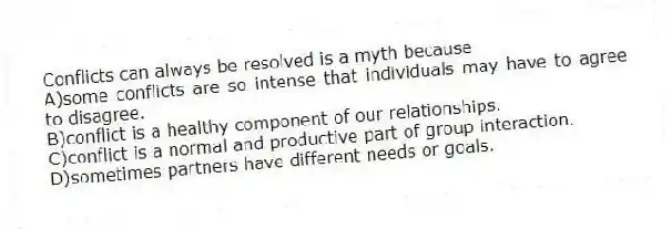 Conflicts can always be resolved is a myth because
A)some conflicts are so intense that individuals may have to agree to disagree.
B)conflict is a healthy component of our relationships.
C)conflict is a normal and productive part of group interaction.
D)sometimes partners have different needs or goals.