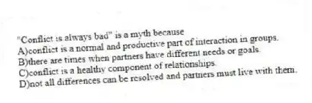 "Conflict is always bad" is a myth because
A)conflict is a normal and productive part of interaction in groups.
B)there are times when partners have different needs or goals.
C)conflict is a healthy component of relationships.
D)not all differences can be resolved and partners must live with them.