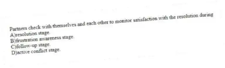 Partners check with themselves and each other to monitor satisfaction with the resolution during
A)resolution stage.
B)frustration awareness stage.
C)follow-up stage.
D)active conflict stage.