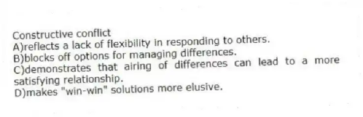 Constructive conflict
A)reflects a lack of flexibility in responding to others.
B)blocks off options for managing differences.
C)demonstrates that airing of differences can lead to a more satisfying relationship.
D)makes "win-win" solutions more elusive.