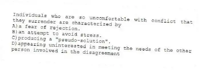 Individuals who are so uncomfortable with conflict that they surrender are characterized by
A)a fear of rejection.
B)an attempt to avoid stress.
C)producing a "pseudo-solution".
D)appearing uninterested in meeting the needs of the other person involved in the disagreement