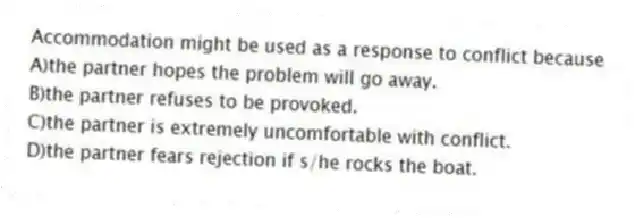 Accommodation might be used as a response to conflict because
A)the partner hopes the problem will go away.
B)the partner refuses to be provoked.
C)the partner is extremely uncomfortable with conflict.
D)the partner fears rejection if s/he rocks the boat.