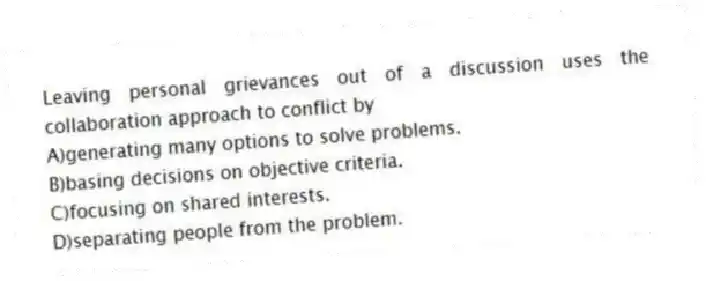 Leaving personal grievances out of a discussion uses the collaboration approach to conflict by
A)generating many options to solve problems.
B)basing decisions on objective criteria.
C)focusing on shared interests.
D)separating people from the problem.