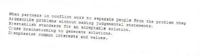 When partners in conflict work to separate people from the problem they
A)describe problems without making judgemental statements.
B)establish standards for an acceptable solution.
C)use brainstorming to generate solutions.
D)emphasize common interests and values.