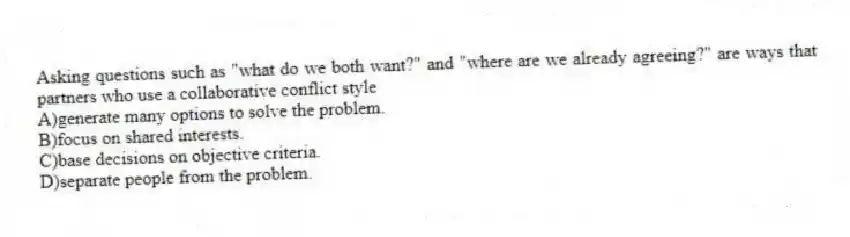 Asking questions such as "what do we both want?" and "where are we already agreeing?" are ways that partners who use a collaborative conflict style
A)generate many options to solve the problem.
B)focus on shared interests.
C)base decisions on objective criteria.
D)separate people from the problem.