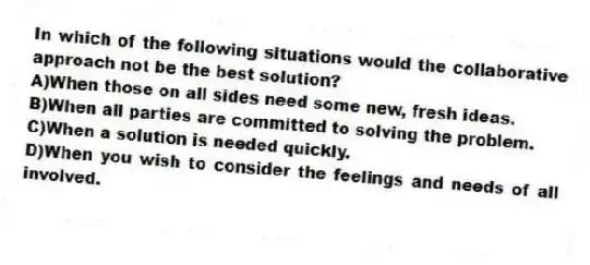 In which of the following situations would the collaborative approach not be the best solution?
A)When those on all sides need some new, fresh ideas.
B)When all parties are committed to solving the problem.
C)When a solution is needed quickly.
D)When you wish to consider the feelings and needs of all involved.