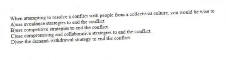 When attempting to resolve a conflict with people from a collectivist culture, you would be wise to
A)use avoidance strategies to end the conflict.
B)use competitive strategies to end the conflict.
C)use compromising and collaborative strategies to end the conflict.
D)use the demand-withdrawal strategy to end the conflict.