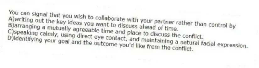 You can signal that you wish to collaborate with your partner rather than control by
A)writing out the key ideas you want to discuss ahead of time.
B)arranging a mutually agreeable time and place to discuss the conflict.
C)speaking calmly, using direct eye contact, and maintaining a natural facial expression.
D)identifying your goal and the outcome you'd like from the conflict.