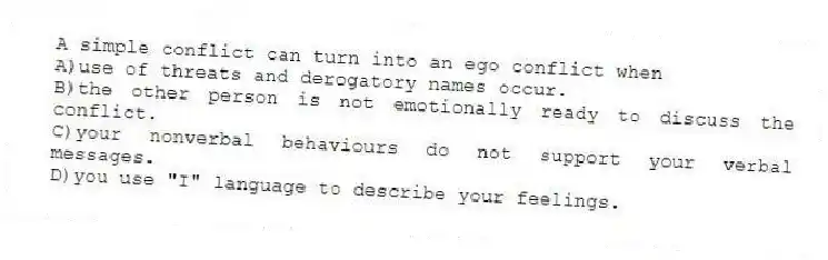 A simple conflict can turn into an ego conflict when
A)use of threats and derogatory names occur.
B)the other person is not emotionally ready to discuss the conflict.
C)your nonverbal behaviours do not support your verbal messages.
D)you use "I" language to describe your feelings.