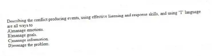 Describing the conflict producing events, using effective listening and response skills, and using "I" language are all ways to
A)manage emotions.
B)manage goals.
C)manage information.
D)manage the problem.