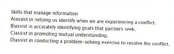 Skills that manage information
A)assist in helping us identify when we are experiencing a conflict.
B)assist in accurately identifying goals that partners seek.
C)assist in promoting mutual understanding.
D)assist in conducting a problem-solving exercise to resolve the conflict.