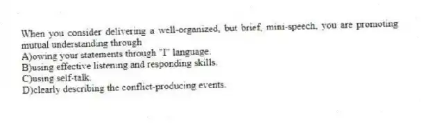 When you consider delivering a well-organized, but brief, mini-speech, you are promoting mutual understanding through
A)owing your statements through "I" language.
B)using effective listening and responding skills.
C)using self-talk.
D)clearly describing the conflict-producing events.