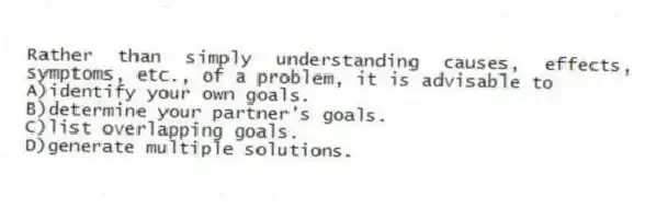 Rather than simply understanding causes, effects, symptoms, etc., of a problem, it is advisable to
A)identify your own goals.
B)determine your partner's goals.
C)list overlapping goals.
D)generate multiple solutions.