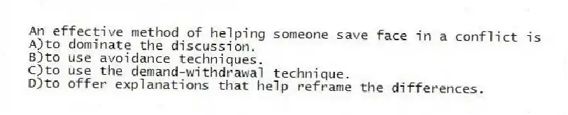 An effective method of helping someone save face in a conflict is
A)to dominate the discussion.
B)to use avoidance techniques.
C)to use the demand-withdrawal technique.
D)to offer explanations that help reframe the differences.