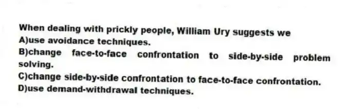 When dealing with prickly people, William Ury suggests we
A)use avoidance techniques.
B)change face-to-face confrontation to side-by-side problem solving.
C)change side-by-side confrontation to face-to-face confrontation.
D)use demand-withdrawal techniques.