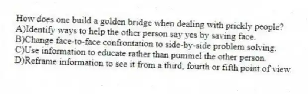 How does one build a golden bridge when dealing with prickly people?
A)Identify ways to help the other person say yes by saving face.
B)Change face-to-face confrontation to side-by-side problem solving.
C)Use information to educate rather than pummel the other person.
D)Reframe information to see it from a third, fourth or fifth point of view.