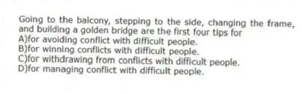 Going to the balcony, stepping to the side, changing the frame, and building a golden bridge are the first four tips for
A)for avoiding conflict with difficult people.
B)for winning conflicts with difficult people.
C)for withdrawing from conflicts with difficult people.
D)for managing conflict with difficult people.