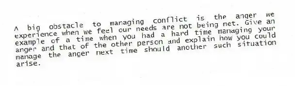 A big obstacle to managing conflict is the anger we experience when we feel our needs are not being met. Give an example of a time when you had a hard time managing your anger and that of the other person and explain how you could manage the anger next time should another such situation arise.