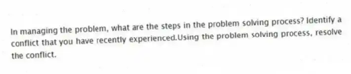In managing the problem, what are the steps in the problem solving process? Identify a conflict that you have recently experienced.Using the problem solving process, resolve the conflict.