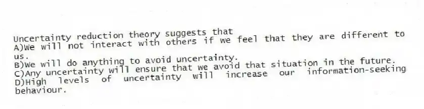 Uncertainty reduction theory suggests that
A)We will not interact with others if we feel that they are different to us.
B)We will do anything to avoid uncertainty.
C)Any uncertainty will ensure that we avoid that situation in the future.
D)High levels of uncertainty will increase our information-seeking behaviour.