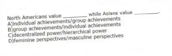 North Americans value ________ while Asians value ________.
A)individual achievements/group achievements
B)group achievements/individual achievements
C)decentralized power/hierarchical power
D)feminine perspectives/masculine perspectives
