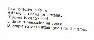 In a collective culture
A)there is a need for certainty.
B)power is centralized.
C)there is masculine influence.
D)people strive to attain goals for the group.