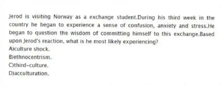 Jerod is visiting Norway as a exchange student.During his third week in the country he began to experience a sense of confusion, anxiety and stress.He began to question the wisdom of committing himself to this exchange.Based upon Jerod's reaction, what is he most likely experiencing?
A)culture shock.
B)ethnocentrism.
C)third-culture.
D)acculturation.