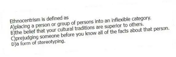 Ethnocentrism is defined as
A)placing a person or group of persons into an inflexible category.
B)the belief that your cultural traditions are superior to others.
C)prejudging someone before you know all of the facts about that person.
D)a form of stereotyping.