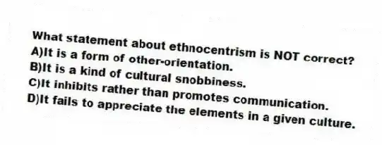 What statement about ethnocentrism is NOT correct?
A)It is a form of other-orientation.
B)It is a kind of cultural snobbiness.
C)It inhibits rather than promotes communication.
D)It fails to appreciate the elements in a given culture.