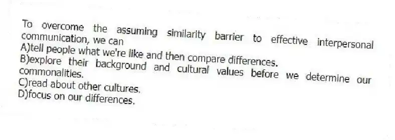To overcome the assuming similarity barrier to effective interpersonal communication, we can
A)tell people what we're like and then compare differences.
B)explore their background and cultural values before we determine our commonalities.
C)read about other cultures.
D)focus on our differences.