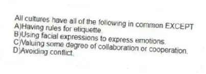 All cultures have all of the following in common EXCEPT
A)Having rules for etiquette.
B)Using facial expressions to express emotions.
C)Valuing some degree of collaboration or cooperation.
D)Avoiding conflict.