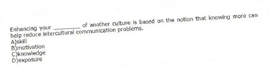 Enhancing your ________ of another culture is based on the notion that knowing more can help reduce intercultural communication problems.
A)skill
B)motivation
C)knowledge
D)exposure