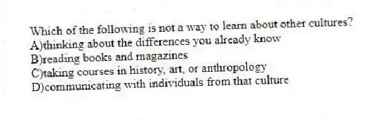 Which of the following is not a way to learn about other cultures?
A)thinking about the differences you already know
B)reading books and magazines
C)taking courses in history, art, or anthropology
D)communicating with individuals from that culture