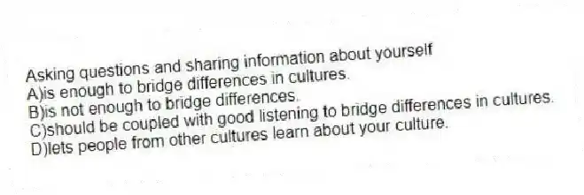 Asking questions and sharing information about yourself
A)is enough to bridge differences in cultures.
B)is not enough to bridge differences.
C)should be coupled with good listening to bridge differences in cultures.
D)lets people from other cultures learn about your culture.
