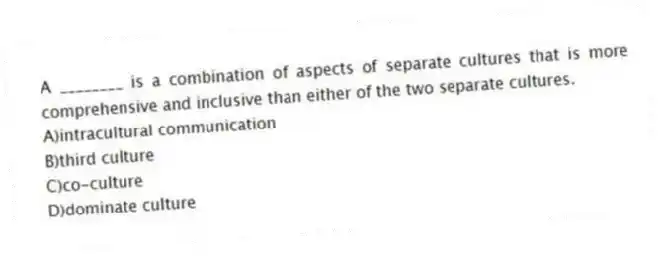 A ________ is a combination of aspects of separate cultures that is more comprehensive and inclusive than either of the two separate cultures.
A)intracultural communication
B)third culture
C)co-culture
D)dominate culture