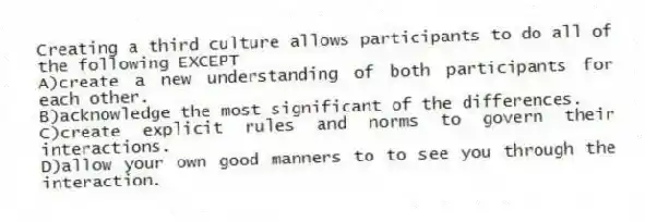 Creating a third culture allows participants to do all of the following EXCEPT
A)create a new understanding of both participants for each other.
B)acknowledge the most significant of the differences.
C)create explicit rules and norms to govern their interactions.
D)allow your own good manners to to see you through the interaction.