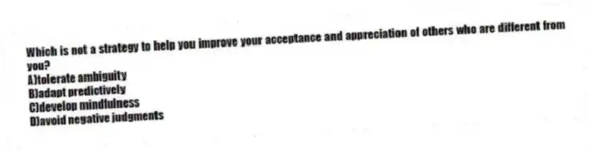 Which is not a strategy to help you improve your acceptance and appreciation of others who are different from you?
A)tolerate ambiguity
B)adapt predictively
C)develop mindfulness
D)avoid negative judgments
