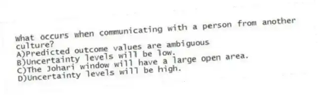 What occurs when communicating with a person from another culture?
A)Predicted outcome values are ambiguous
B)Uncertainty levels will be low.
C)The Johari window will have a large open area.
D)Uncertainty levels will be high.