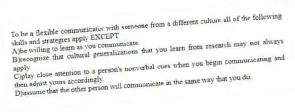 To be a flexible communicator with someone from a different culture all of the following skills and strategies apply EXCEPT
A)be willing to learn as you communicate.
B)recognize that cultural generalizations that you learn from research may not always apply.
C)play close attention to a person's nonverbal cues when you begin communicating and then adjust yours accordingly.
D)assume that the other person will communicate in the same way that you do.
